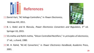 29
References
[1] Daniel Hart, “AC Voltage Controllers,” in Power Electronics,
McGraw-Hill, 2011.
[2] B. L. Dokić and B. Blanuša, Power Electronics Converters and Regulators, 3rd ed.
Springer US, 2015.
[3] V.k.mehta and Rohit-mehta, “Silicon Controlled Rectifiers,” in principles of electronics,
1st ed., s.chand, 1980.
[4] M. H. Rahid, “AC-AC Converters,” in Power Electronics Handbook, Academic Press,
2001.
 
