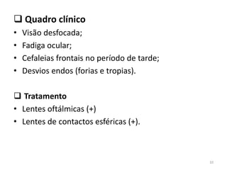  Quadro clínico
• Visão desfocada;
• Fadiga ocular;
• Cefaleias frontais no período de tarde;
• Desvios endos (forias e tropias).
 Tratamento
• Lentes oftálmicas (+)
• Lentes de contactos esféricas (+).
10
 