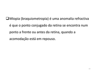 Miopia (braquiometropia) é uma anomalia refractiva
é que o ponto conjugado da retina se encontra num
ponto a frente ou antes da retina, quando a
acomodação está em repouso.
13
 