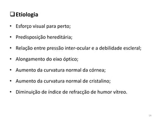 Etiologia
• Esforço visual para perto;
• Predisposição hereditária;
• Relação entre pressão inter-ocular e a debilidade escleral;
• Alongamento do eixo óptico;
• Aumento da curvatura normal da córnea;
• Aumento da curvatura normal de cristalino;
• Diminuição de índice de refracção de humor vítreo.
14
 