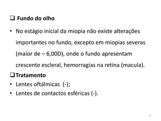  Fundo do olho
• No estágio inicial da miopia não existe alterações
importantes no fundo, excepto em miopias severas
(maior de – 6,00D), onde o fundo apresentam
crescente escleral, hemorragias na retina (macula).
Tratamento
• Lentes oftálmicas (-);
• Lentes de contactos esféricas (-).
17
 