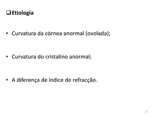 Etiologia
• Curvatura da córnea anormal (ovolada);
• Curvatura do cristalino anormal;
• A diferença de índice de refracção.
22
 