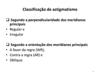 Classificação de astigmatismo
 Segundo a perpendicularidade dos meridianos
principais
• Regular e
• Irregular
 Segundo a orientação dos meridianos principais
• A favor da regra (WR);
• Contra a regra (AR) e
• Obliquo.
23
 