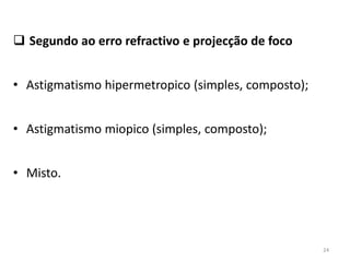  Segundo ao erro refractivo e projecção de foco
• Astigmatismo hipermetropico (simples, composto);
• Astigmatismo miopico (simples, composto);
• Misto.
24
 