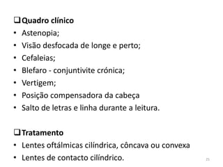 Quadro clínico
• Astenopia;
• Visão desfocada de longe e perto;
• Cefaleias;
• Blefaro - conjuntivite crónica;
• Vertigem;
• Posição compensadora da cabeça
• Salto de letras e linha durante a leitura.
Tratamento
• Lentes oftálmicas cilíndrica, côncava ou convexa
• Lentes de contacto cilíndrico. 25
 