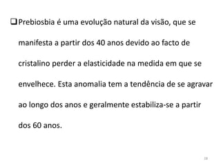 Prebiosbia é uma evolução natural da visão, que se
manifesta a partir dos 40 anos devido ao facto de
cristalino perder a elasticidade na medida em que se
envelhece. Esta anomalia tem a tendência de se agravar
ao longo dos anos e geralmente estabiliza-se a partir
dos 60 anos.
28
 