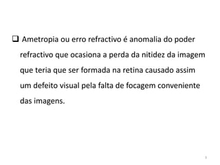  Ametropia ou erro refractivo é anomalia do poder
refractivo que ocasiona a perda da nitidez da imagem
que teria que ser formada na retina causado assim
um defeito visual pela falta de focagem conveniente
das imagens.
3
 