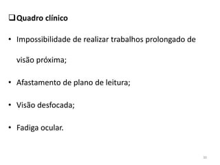 Quadro clínico
• Impossibilidade de realizar trabalhos prolongado de
visão próxima;
• Afastamento de plano de leitura;
• Visão desfocada;
• Fadiga ocular.
30
 