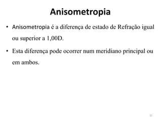 Anisometropia
• Anisometropia é a diferença de estado de Refração igual
ou superior a 1,00D.
• Esta diferença pode ocorrer num meridiano principal ou
em ambos.
32
 
