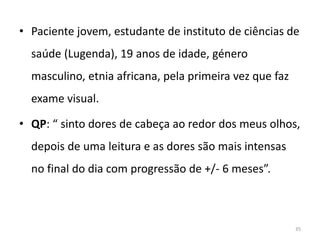 • Paciente jovem, estudante de instituto de ciências de
saúde (Lugenda), 19 anos de idade, género
masculino, etnia africana, pela primeira vez que faz
exame visual.
• QP: “ sinto dores de cabeça ao redor dos meus olhos,
depois de uma leitura e as dores são mais intensas
no final do dia com progressão de +/- 6 meses”.
35
 