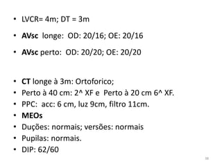 • LVCR= 4m; DT = 3m
• AVsc longe: OD: 20/16; OE: 20/16
• AVsc perto: OD: 20/20; OE: 20/20
• CT longe à 3m: Ortoforico;
• Perto à 40 cm: 2^ XF e Perto à 20 cm 6^ XF.
• PPC: acc: 6 cm, luz 9cm, filtro 11cm.
• MEOs
• Duções: normais; versões: normais
• Pupilas: normais.
• DIP: 62/60
38
 