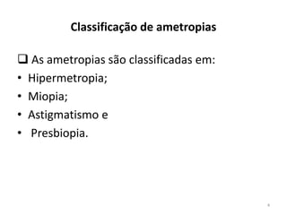 Classificação de ametropias
 As ametropias são classificadas em:
• Hipermetropia;
• Miopia;
• Astigmatismo e
• Presbiopia.
4
 