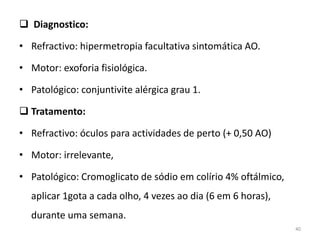  Diagnostico:
• Refractivo: hipermetropia facultativa sintomática AO.
• Motor: exoforia fisiológica.
• Patológico: conjuntivite alérgica grau 1.
 Tratamento:
• Refractivo: óculos para actividades de perto (+ 0,50 AO)
• Motor: irrelevante,
• Patológico: Cromoglicato de sódio em colírio 4% oftálmico,
aplicar 1gota a cada olho, 4 vezes ao dia (6 em 6 horas),
durante uma semana.
40
 
