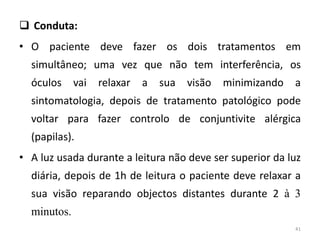  Conduta:
• O paciente deve fazer os dois tratamentos em
simultâneo; uma vez que não tem interferência, os
óculos vai relaxar a sua visão minimizando a
sintomatologia, depois de tratamento patológico pode
voltar para fazer controlo de conjuntivite alérgica
(papilas).
• A luz usada durante a leitura não deve ser superior da luz
diária, depois de 1h de leitura o paciente deve relaxar a
sua visão reparando objectos distantes durante 2 à 3
minutos.
41
 