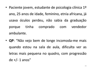 • Paciente jovem, estudante de psicologia clínica 1º
ano, 25 anos de idade, feminino, etnia africana, já
usava óculos perdeu, não sabia da graduação
porque tinha comprado com vendedor
ambulante.
• QP: “Não vejo bem de longe incomoda-me mais
quando estou na sala de aula, dificulta ver as
letras mais pequena no quadro, com progressão
de +/- 1 anos”
43
 