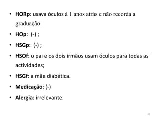 • HORp: usava óculos à 1 anos atrás e não recorda a
graduação
• HOp: (-) ;
• HSGp: (-) ;
• HSOf: o pai e os dois irmãos usam óculos para todas as
actividades;
• HSGf: a mãe diabética.
• Medicação: (-)
• Alergia: irrelevante.
45
 