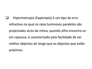  Hipermetropia (hyperopia) é um tipo de erro
refractivo na qual os raios luminosos paralelos são
projectadas atrás da retina, quando olho encontra-se
em repouso, é caracterizado pela facilidade de ver
melhor objectos de longe que os objectos que estão
próximos.
6
 