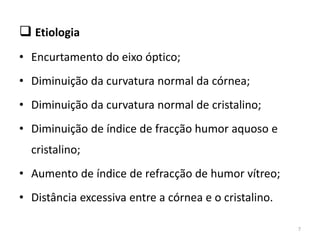  Etiologia
• Encurtamento do eixo óptico;
• Diminuição da curvatura normal da córnea;
• Diminuição da curvatura normal de cristalino;
• Diminuição de índice de fracção humor aquoso e
cristalino;
• Aumento de índice de refracção de humor vítreo;
• Distância excessiva entre a córnea e o cristalino.
7
 