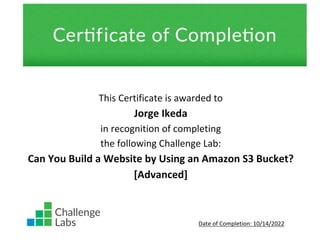 This Certificate is awarded to
Jorge Ikeda
in recognition of completing
the following Challenge Lab:
Can You Build a Website by Using an Amazon S3 Bucket?
[Advanced]
Date of Completion: 10/14/2022
 