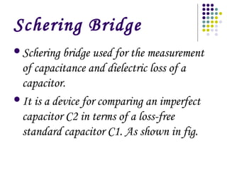 Schering Bridge
Schering bridge used for the measurement
of capacitance and dielectric loss of a
capacitor.
It is a device for comparing an imperfect
capacitor C2 in terms of a loss-free
standard capacitor C1. As shown in fig.
 