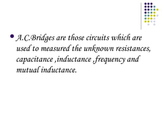 A.C.Bridges are those circuits which are
used to measured the unknown resistances,
capacitance ,inductance ,frequency and
mutual inductance.
 