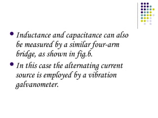 Inductance and capacitance can also
be measured by a similar four-arm
bridge, as shown in fig.b.
In this case the alternating current
source is employed by a vibration
galvanometer.
 
