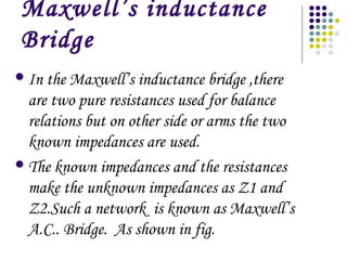 Maxwell’s inductance
Bridge
In the Maxwell’s inductance bridge ,there
are two pure resistances used for balance
relations but on other side or arms the two
known impedances are used.
The known impedances and the resistances
make the unknown impedances as Z1 and
Z2.Such a network is known as Maxwell’s
A.C.. Bridge. As shown in fig.
 
