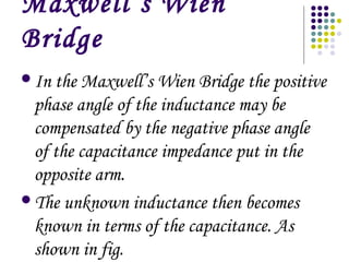 Maxwell’s Wien
Bridge
In the Maxwell’s Wien Bridge the positive
phase angle of the inductance may be
compensated by the negative phase angle
of the capacitance impedance put in the
opposite arm.
The unknown inductance then becomes
known in terms of the capacitance. As
shown in fig.
 