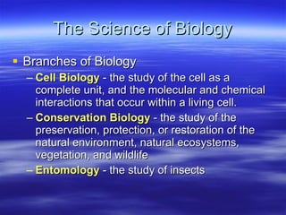 The Science of Biology Branches of Biology Cell Biology  - the study of the cell as a complete unit, and the molecular and chemical interactions that occur within a living cell. Conservation Biology  - the study of the preservation, protection, or restoration of the natural environment, natural ecosystems, vegetation, and wildlife  Entomology  - the study of insects  