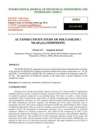 International Journal of Mechanical Engineering and Technology (IJMET), ISSN 0976 – 6340(Print),
ISSN 0976 – 6359(Online), Volume 5, Issue 11, November (2014), pp. 10-12 © IAEME
10
AC CONDUCTIVITY STUDY OF POLYANILINE /
NiCuFe2O3 COMPOSITES
Divakar S.J1
, Sangshetty Kalyane2
1
Department of Physics, Singhania University, Pacheri Bari Jhunjhunu, Rajastan, India
2
Department of Physics, BKIT, Bhalki, Karnataka, India
ABSTRACT
The PANI/ NiCuFe2O3 composites have been synthesized by Insitu polymerization of aniline
in the presence of NiCuFe2O3 by chemical oxidation method with various compositions viz., 10, 30,
and 50 Wt. % of NiCuFe2O3 in PANI. The AC conductivity was studied in the frequency range 102
–
107
Hz. The dimensions of NiCuFe2O3 particles in the matrix have a greater influence on the
conductivity values.
Keywords: AC conductivity, Polyaniline, NiCuFe2O3, Composites.
1. INTRODUCTION
Polymers have become increasingly attractive because of its large number of applications
inapplied and basic science. Conductive polymer composite (CPC) materials result from the mixture
of conductive particles dispersed in an insulating phase. The filler is usually a metal powder,
carbonblack, fiber of carbon black, metal fibers, etc and the insulating phase can be a thermosetting
resin, thermoplastic, elastomer, etc. The composite material combines both the intrinsic properties of
the fillers (mechanical, electrical, magnetic, and thermal) and of the matrix (elasticity, easy to
manipulate, low cost). The various conductive properties of CPC have allowed them to find a variety
of industrial applications. They are used, for example, as protection devices against electromagnetic
radiation and for the dissipation of electrostatic discharge, and in microelectronics as electrical
conductive adhesive for electrical connections. The control of the conductivity of CPC is also
interesting for applications including sensor, electrochemical actuators, electromagnetic shielding,
polymeric batteries etc. The conductivity of these composites depends strongly on the nature and
interaction of the filler with the polymeric matrix [1-6]. Therefore mixed ferrites (NiCuFe2O3) was
selected as filler due to its interesting electrical properties, this paper emphasize on the effect of
NiCuFe2O3 addition on transport properties of polyaniline.
INTERNATIONAL JOURNAL OF MECHANICAL ENGINEERING AND
TECHNOLOGY (IJMET)
ISSN 0976 – 6340 (Print)
ISSN 0976 – 6359 (Online)
Volume 5, Issue 11, November (2014), pp. 10-12
© IAEME: www.iaeme.com/IJMET.asp
Journal Impact Factor (2014): 7.5377 (Calculated by GISI)
www.jifactor.com
IJMET
© I A E M E
 
