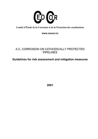 Comité d’Étude de la Corrosion et de la Protection des canalisations 
www.ceocor.lu 
A.C. CORROSION ON CATHODICALLY PROTECTED 
PIPELINES 
Guidelines for risk assessment and mitigation measures 
2001 
 
