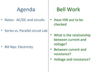 Agenda Bell Work
• Notes: AC/DC and circuits
• Series vs. Parallel circuit Lab
• Bill Nye: Electricity
• Have HW out to be
checked
• What is the relationship
between current and
voltage?
• Between current and
resistance?
• Voltage and resistance?
 
