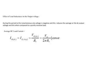 Effect of Load Inductance on the Output voltage :
During the period to the instantaneous o/p voltage is negative and this reduces the average or the dc output
voltage and this when compared to a purely resistive load.
Average DC Load Current =
 