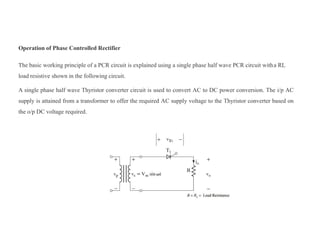 Operation of Phase Controlled Rectifier
The basic working principle of a PCR circuit is explained using a single phase half wave PCR circuit witha RL
load resistive shown in the following circuit.
A single phase half wave Thyristor converter circuit is used to convert AC to DC power conversion. The i/p AC
supply is attained from a transformer to offer the required AC supply voltage to the Thyristor converter based on
the o/p DC voltage required.
 