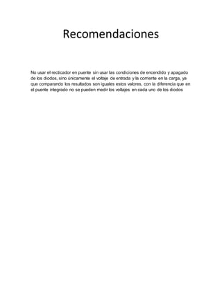 Recomendaciones
No usar el recticador en puente sin usar las condiciones de encendido y apagado
de los diodos, sino únicamente el voltaje de entrada y la corriente en la carga, ya
que comparando los resultados son iguales estos valores, con la diferencia que en
el puente integrado no se pueden medir los voltajes en cada uno de los diodos
 