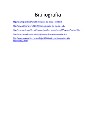 Bibliografía
http://es.wikipedia.org/wiki/Rectificador_de_onda_completa
http://www.slideshare.net/lilys9018/rectificador-de-media-onda
http://www.sc.ehu.es/sbweb/electronica/elec_basica/tema4/Paginas/Pagina3.htm
http://html.rincondelvago.com/rectificador-de-onda-completa.html
http://www.monografias.com/trabajos914/circuito-rectificador/circuito-
rectificador2.shtm
 