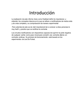 Introducción
La realización de este informe tiene como finalidad definir la importancia y
entender los conceptos básicos en lo que se refiere a rectificadores de media onda
y de onda completa y su comprobación de manera experimental
Pero además de esto es de vital importancial dar a conocer a otras personas lo
muy facfil y practico que es rectificar la corriente
Los circuitos rectificadores son dispositivos capaces de suprimir la parte negativa
de cualquier señal, como paso inicial para convertir una corriente alterna en
corriente continua. Su principio de funcionamiento está basado en los
experimentos de Lee De Forest.
 