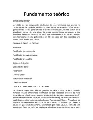 Fundamento teórico
QUE ES UN DIODO?
Un diodo es un componente electrónico de dos terminales que permite la
circulación de la corriente eléctrica a través de él en un sentido. Este término
generalmente se usa para referirse al diodo semiconductor, el más común en la
actualidad; consta de una pieza de cristal semiconductor conectada a dos
terminales eléctricos. El diodo de vacío (que actualmente ya no se usa, excepto
para tecnologías de alta potencia) es un tubo de vacío con dos electrodos: una
lámina como ánodo, y un cátodo
PARA QUE SIRVE UN DIODO?
sirve para:
Rectificador de media onda
Rectificador de onda completa
Rectificador en paralelo
doblador de tension
Estabilizador Zener
Recortador
Circuito fijador
Multiplicador de tensión
Divisor de tensión
CUAL ES LA HISTORIA DE LOS DIODOS?
os primeros diodos eran válvulas grandes en chips o tubos de vacío, también
llamadas válvulas termoiónicas constituidas por dos electrodos rodeados de vacío
en un tubo de cristal, con un aspecto similar al de las lámparas incandescentes. El
invento fue realizado en 1904 por John Ambrose Fleming, de la empresa Marconi,
basándose en observaciones realizadas por Thomas Alva Edison.- Al igual que las
lámparas incandescentes, los tubos de vacío tienen un filamento (el cátodo) a
través del que circula la corriente, calentándolo por efecto Joule. El filamento está
tratado con óxido de bario, de modo que al calentarse emite electrones al vacío
 