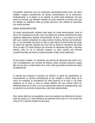 circundante; electrones que son conducidos electrostáticamente hacia una placa
metálica cargada positivamente (el ánodo), produciéndose así la conducción.
Evidentemente, si el cátodo no se calienta, no podrá ceder electrones. Por esa
razón los circuitos que utilizaban válvulas de vacío requerían un tiempo para que
las válvulas se calentaran antes de poder funcionar y las válvulas se quemaban
con mucha facilidad.
DIODO SEMICONDUCTOR
Un diodo semiconductor moderno está hecho de cristal semiconductor como el
silicio con impurezas en él para crear una región que contiene portadores de carga
negativos (electrones), llamado semiconductor de tipo n, y una región en el otro
lado que contiene portadores de carga positiva (huecos), llamado semiconductor
tipo p. Las terminales del diodo se unen a cada región. El límite dentro del cristal
de estas dos regiones, llamado una unión PN, es donde la importancia del diodo
toma su lugar. El cristal conduce una corriente de electrones del lado n (llamado
cátodo), pero no en la dirección opuesta; es decir, cuando una corriente
convencional fluye del ánodo al cátodo (opuesto al flujo de los electrones).
Al unir ambos cristales, se manifiesta una difusión de electrones del cristal n al p
(Je). Al establecerse una corriente de difusión, estas corrientes aparecen cargas
fijas en una zona a ambos lados de la unión, zona que recibe el nombre de región
de agotamiento.
A medida que progresa el proceso de difusión, la región de agotamiento va
incrementando su anchura profundizando en los cristales a ambos lados de la
unión. Sin embargo, la acumulación de iones positivos en la zona n y de iones
negativos en la zona p, crea un campo eléctrico (E) que actuará sobre los
electrones libres de la zona n con una determinada fuerza de desplazamiento, que
se opondrá a la corriente de electrones y terminará deteniéndolos.
Este campo eléctrico es equivalente a decir que aparece una diferencia de tensión
entre las zonas p y n. Esta diferencia de potencial (VD) es de 0,7 V en el caso del
silicio y 0,3 V para los cristales de germanio.
 