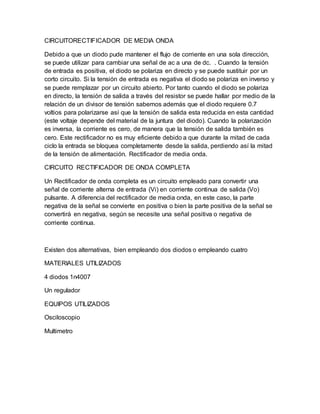 CIRCUITORECTIFICADOR DE MEDIA ONDA
Debido a que un diodo pude mantener el flujo de corriente en una sola dirección,
se puede utilizar para cambiar una señal de ac a una de dc. . Cuando la tensión
de entrada es positiva, el diodo se polariza en directo y se puede sustituir por un
corto circuito. Si la tensión de entrada es negativa el diodo se polariza en inverso y
se puede remplazar por un circuito abierto. Por tanto cuando el diodo se polariza
en directo, la tensión de salida a través del resistor se puede hallar por medio de la
relación de un divisor de tensión sabemos además que el diodo requiere 0.7
voltios para polarizarse así que la tensión de salida esta reducida en esta cantidad
(este voltaje depende del material de la juntura del diodo). Cuando la polarización
es inversa, la corriente es cero, de manera que la tensión de salida también es
cero. Este rectificador no es muy eficiente debido a que durante la mitad de cada
ciclo la entrada se bloquea completamente desde la salida, perdiendo así la mitad
de la tensión de alimentación. Rectificador de media onda.
CIRCUITO RECTIFICADOR DE ONDA COMPLETA
Un Rectificador de onda completa es un circuito empleado para convertir una
señal de corriente alterna de entrada (Vi) en corriente continua de salida (Vo)
pulsante. A diferencia del rectificador de media onda, en este caso, la parte
negativa de la señal se convierte en positiva o bien la parte positiva de la señal se
convertirá en negativa, según se necesite una señal positiva o negativa de
corriente continua.
Existen dos alternativas, bien empleando dos diodos o empleando cuatro
MATERIALES UTILIZADOS
4 diodos 1n4007
Un regulador
EQUIPOS UTILIZADOS
Osciloscopio
Multimetro
 