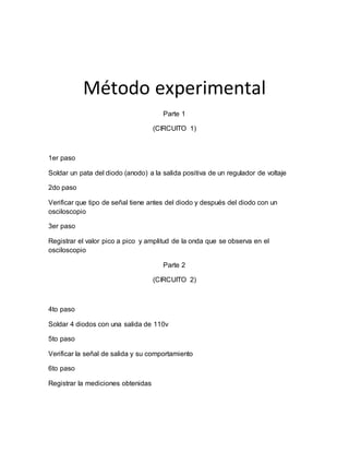 Método experimental
Parte 1
(CIRCUITO 1)
1er paso
Soldar un pata del diodo (anodo) a la salida positiva de un regulador de voltaje
2do paso
Verificar que tipo de señal tiene antes del diodo y después del diodo con un
osciloscopio
3er paso
Registrar el valor pico a pico y amplitud de la onda que se observa en el
osciloscopio
Parte 2
(CIRCUITO 2)
4to paso
Soldar 4 diodos con una salida de 110v
5to paso
Verificar la señal de salida y su comportamiento
6to paso
Registrar la mediciones obtenidas
 