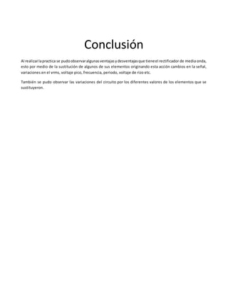 Conclusión
Al realizarlapractica se pudoobservaralgunasventajasydesventajasque tieneel rectificador de media onda,
esto por medio de la sustitución de algunos de sus elementos originando esta acción cambios en la señal,
variaciones en el vrms, voltaje pico, frecuencia, periodo, voltaje de rizo etc.
También se pudo observar las variaciones del circuito por los diferentes valores de los elementos que se
sustituyeron.
 