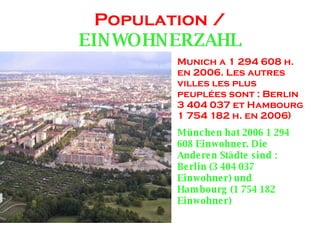 Population / EINWOHNERZAHL Munich a 1 294 608 h. en 2006. Les autres villes les plus peuplées sont : Berlin 3 404 037 et Hambourg 1 754 182 h. en 2006) München hat 2006 1 294 608 Einwohner. Die Anderen Städte sind : Berlin (3 404 037 Einwohner) und Hambourg (1 754 182 Einwohner)