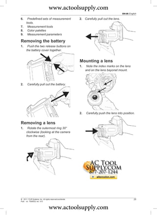 www.actoolsupply.com
                                                                                              EN-US English

6.  Predefined sets of measurement                          2. Carefully pull out the lens.
   tools.
7. Measurement tools
8. Color palettes
9. Measurement parameters

Removing the battery
1.      Push the two release buttons on
       the battery cover together.


                                                            Mounting a lens
                                                            1.    Note the index marks on the lens
                                                                 and on the lens bayonet mount.



2.      Carefully pull out the battery.




                                                            2.   Carefully push the lens into position.


Removing a lens
1.      Rotate the outermost ring 30°
       clockwise (looking at the camera
       from the rear).




© 2011, FLIR Systems, Inc. All rights reserved worldwide.                                               25
Publ. no. T559525, rev. 010



                                   www.actoolsupply.com
 