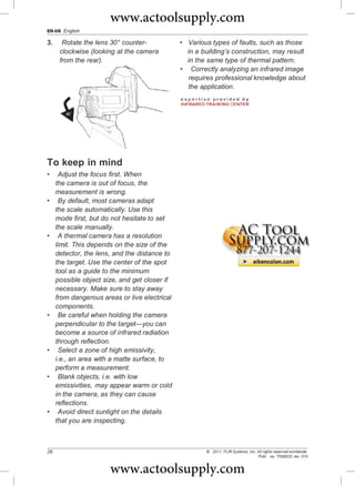 www.actoolsupply.com
EN-US English

3.     Rotate the lens 30° counter-            • Various types of faults, such as those
      clockwise (looking at the camera           in a building’s construction, may result
      from the rear).                            in the same type of thermal pattern.
                                               • Correctly analyzing an infrared image
                                                 requires professional knowledge about
                                                 the application.




To keep in mind
•     Adjust the focus first. When
     the camera is out of focus, the
     measurement is wrong.
•     By default, most cameras adapt
     the scale automatically. Use this
     mode first, but do not hesitate to set
     the scale manually.
•     A thermal camera has a resolution
     limit. This depends on the size of the
     detector, the lens, and the distance to
     the target. Use the center of the spot
     tool as a guide to the minimum
     possible object size, and get closer if
     necessary. Make sure to stay away
     from dangerous areas or live electrical
     components.
•     Be careful when holding the camera
     perpendicular to the target—you can
     become a source of infrared radiation
     through reflection.
•     Select a zone of high emissivity,
     i.e., an area with a matte surface, to
     perform a measurement.
•     Blank objects, i.e. with low
     emissivities, may appear warm or cold
     in the camera, as they can cause
     reflections.
•     Avoid direct sunlight on the details
     that you are inspecting.



26                                                     © 2011, FLIR Systems, Inc. All rights reserved worldwide.
                                                                                  Publ. no. T559525, rev. 010


                       www.actoolsupply.com
 