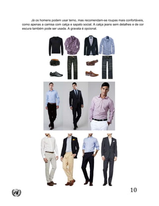 10
Já os homens podem usar terno, mas recomendam-se roupas mais confortáveis,
como apenas a camisa com calça e sapato social. A calça jeans sem detalhes e de cor
escura também pode ser usada. A gravata é opcional.
 
