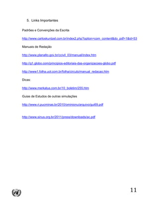 11
5. Links Importantes
Padrões e Convenções da Escrita
http://www.carloskuntzel.com.br/index2.php?option=com_content&do_pdf=1&id=53
Manuais de Redação
http://www.planalto.gov.br/ccivil_03/manual/index.htm
http://g1.globo.com/principios-editoriais-das-organizacoes-globo.pdf
http://www1.folha.uol.com.br/folha/circulo/manual_redacao.htm
Dicas:
http://www.merkatus.com.br/10_boletim/255.htm
Guias de Estudos de outras simulações
http://www.ri.pucminas.br/2010/ominionu/arquivo/gui69.pdf
http://www.sinus.org.br/2011/press/downloads/ac.pdf
 