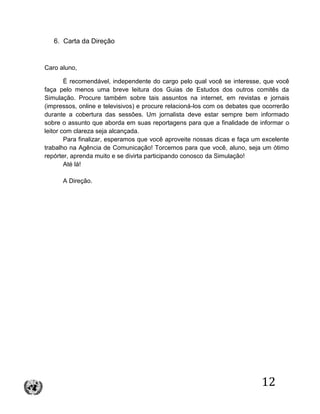 12
6. Carta da Direção
Caro aluno,
É recomendável, independente do cargo pelo qual você se interesse, que você
faça pelo menos uma breve leitura dos Guias de Estudos dos outros comitês da
Simulação. Procure também sobre tais assuntos na internet, em revistas e jornais
(impressos, online e televisivos) e procure relacioná-los com os debates que ocorrerão
durante a cobertura das sessões. Um jornalista deve estar sempre bem informado
sobre o assunto que aborda em suas reportagens para que a finalidade de informar o
leitor com clareza seja alcançada.
Para finalizar, esperamos que você aproveite nossas dicas e faça um excelente
trabalho na Agência de Comunicação! Torcemos para que você, aluno, seja um ótimo
repórter, aprenda muito e se divirta participando conosco da Simulação!
Até lá!
A Direção.
 