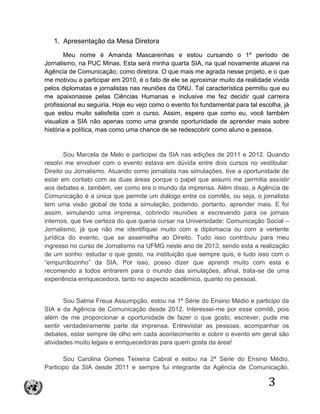 3
1. Apresentação da Mesa Diretora
Meu nome é Amanda Mascarenhas e estou cursando o 1º período de
Jornalismo, na PUC Minas. Esta será minha quarta SIA, na qual novamente atuarei na
Agência de Comunicação, como diretora. O que mais me agrada nesse projeto, e o que
me motivou a participar em 2010, é o fato de ele se aproximar muito da realidade vivida
pelos diplomatas e jornalistas nas reuniões da ONU. Tal característica permitiu que eu
me apaixonasse pelas Ciências Humanas e inclusive me fez decidir qual carreira
profissional eu seguiria. Hoje eu vejo como o evento foi fundamental para tal escolha, já
que estou muito satisfeita com o curso. Assim, espero que como eu, você também
visualize a SIA não apenas como uma grande oportunidade de aprender mais sobre
história e política, mas como uma chance de se redescobrir como aluno e pessoa.
Sou Marcela de Melo e participei da SIA nas edições de 2011 e 2012. Quando
resolvi me envolver com o evento estava em dúvida entre dois cursos no vestibular:
Direito ou Jornalismo. Atuando como jornalista nas simulações, tive a oportunidade de
estar em contato com as duas áreas porque o papel que assumi me permitia assistir
aos debates e, também, ver como era o mundo da imprensa. Além disso, a Agência de
Comunicação é a única que permite um diálogo entre os comitês, ou seja, o jornalista
tem uma visão global de toda a simulação, podendo, portanto, aprender mais. E foi
assim, simulando uma imprensa, cobrindo reuniões e escrevendo para os jornais
internos, que tive certeza do que queria cursar na Universidade: Comunicação Social –
Jornalismo, já que não me identifiquei muito com a diplomacia ou com a vertente
jurídica do evento, que se assemelha ao Direito. Tudo isso contribuiu para meu
ingresso no curso de Jornalismo na UFMG neste ano de 2013, sendo esta a realização
de um sonho: estudar o que gosto, na instituição que sempre quis, e tudo isso com o
“empurrãozinho” da SIA. Por isso, posso dizer que aprendi muito com esta e
recomendo a todos entrarem para o mundo das simulações, afinal, trata-se de uma
experiência enriquecedora, tanto no aspecto acadêmico, quanto no pessoal.
Sou Salma Freua Assumpção, estou na 1ª Série do Ensino Médio e participo da
SIA e da Agência de Comunicação desde 2012. Interessei-me por esse comitê, pois
além de me proporcionar a oportunidade de fazer o que gosto, escrever, pude me
sentir verdadeiramente parte da imprensa. Entrevistar as pessoas, acompanhar os
debates, estar sempre de olho em cada acontecimento e cobrir o evento em geral são
atividades muito legais e enriquecedoras para quem gosta da área!
Sou Carolina Gomes Teixeira Cabral e estou na 2ª Série do Ensino Médio.
Participo da SIA desde 2011 e sempre fui integrante da Agência de Comunicação.
 