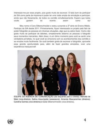 4
Interessei-me por esse projeto, pois gosto muito de escrever. O lado bom de participar
da SIA como parte da imprensa é poder ter uma visão ampla da simulação e participar,
ainda que não fisicamente, de todos os comitês simultaneamente. Espero que todos
vocês gostem do evento assim como eu!
Meu nome é Cora Silberschneider e estou cursando a 2ª série do Ensino Médio.
Participo da SIA desde 2011. Primeiramente, fiquei interessada no projeto pelo fato de
poder fotografar as pessoas em diversas situações, algo que eu adoro fazer. Como não
gosto muito de participar de debates, simplesmente observo as pessoas e fotografo
seus momentos marcantes. Além disso, é um ótimo momento para você se sentir uma
verdadeira jornalista, no qual você se emociona com os acontecimentos dos comitês e
se envolve muito facilmente. Se você também gosta de escrever e fotografar, aproveite
essa grande oportunidade para, além de fazer grandes amizades, viver uma
experiência inesquecível!
EQUIPE DA AGÊNCIA DE COMUNICAÇÃO (da esquerda para a direita): Marcela de
Melo (vice-diretora; Salma Assumpção (assessora); Amanda Mascarenhas (diretora);
Carolina Gomes (vice-diretora) e Cora Silberschneider (vice-diretora).
 